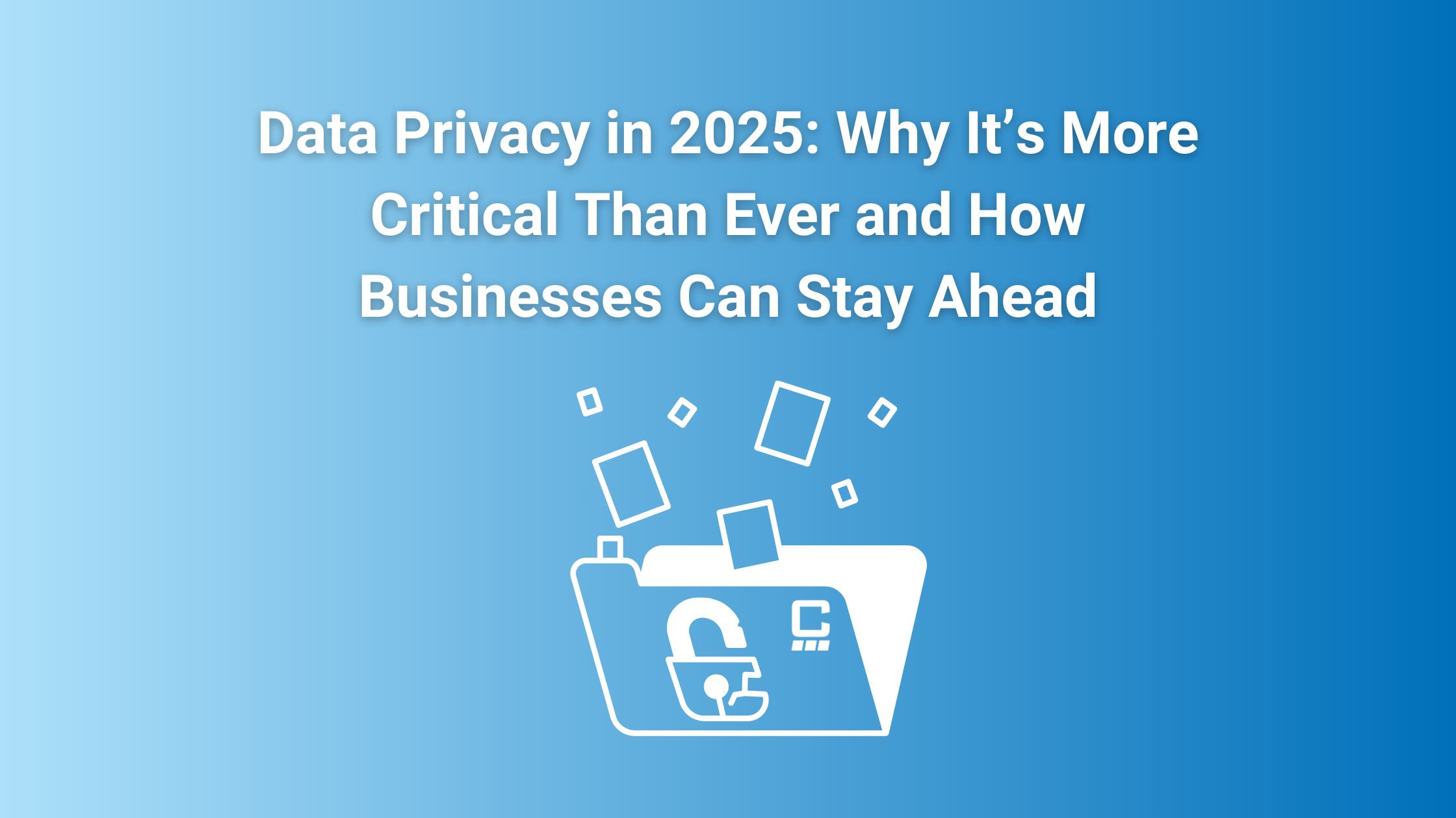 Data Privacy in 2025: Why It’s More Critical Than Ever and How Businesses Can Stay Ahead